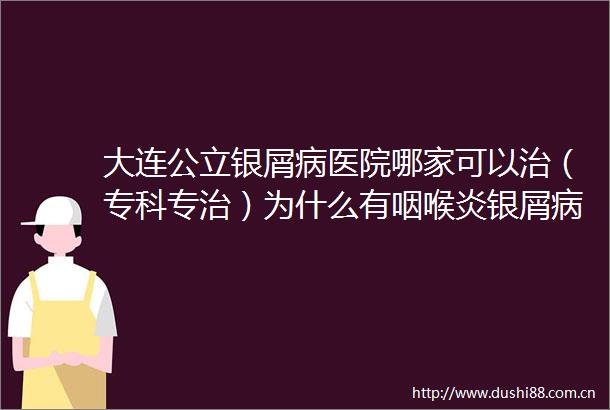 大连公立银屑病医院哪家可以治（专科专治）为什么有咽喉炎银屑病会加重