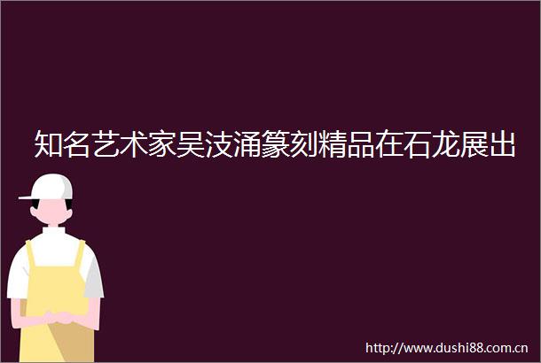 知名艺术家吴汥涌篆刻精品在石龙展出