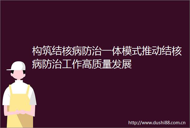 构筑结核病防治一体模式推动结核病防治工作高质量发展