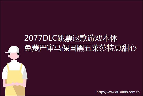 2077DLC跳票这款游戏本体免费严审马保国黑五莱莎特惠甜心选择2免费更新