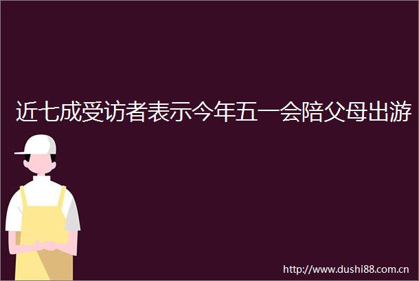 近七成受访者表示今年五一会陪父母出游