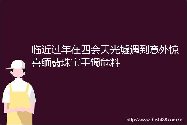 临近过年在四会天光墟遇到意外惊喜缅翡珠宝手镯危料