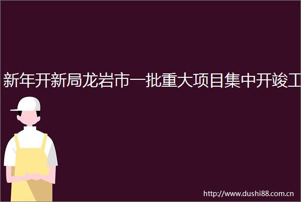 新年开新局龙岩市一批重大项目集中开竣工