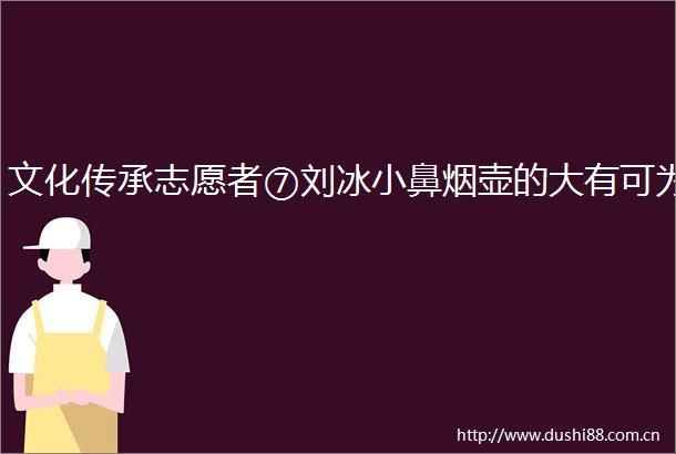 文化传承志愿者⑦刘冰小鼻烟壶的大有可为