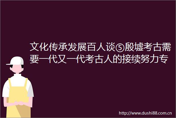 文化传承发展百人谈⑤殷墟考古需要一代又一代考古人的接续努力专访南方科技大学讲席教授考古学家唐际根