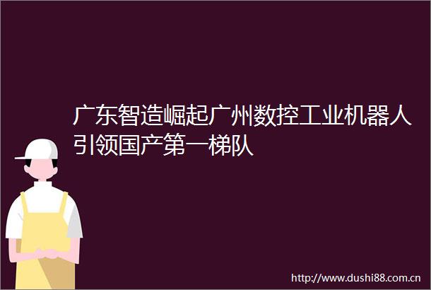 广东智造崛起广州数控工业机器人引领国产第一梯队