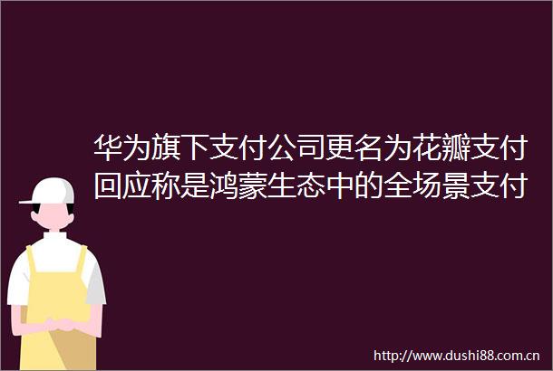 华为旗下支付公司更名为花瓣支付回应称是鸿蒙生态中的全场景支付服务