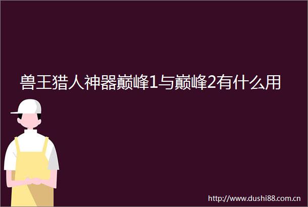 兽王猎人神器巅峰1与巅峰2有什么用