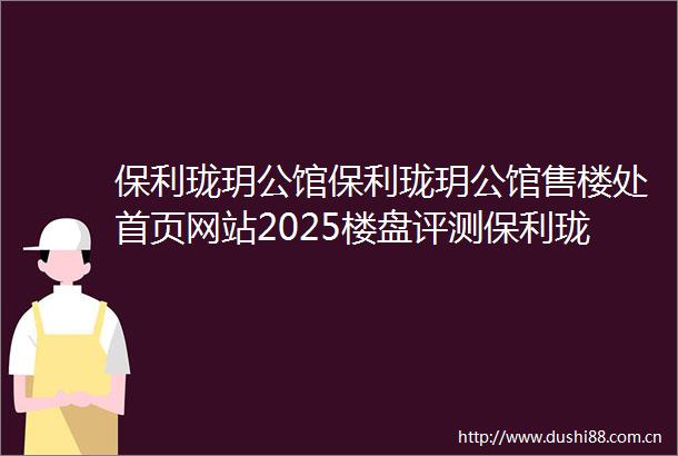 保利珑玥公馆保利珑玥公馆售楼处首页网站2025楼盘评测保利珑玥公馆售楼处电话房价详情地址楼盘百科详情