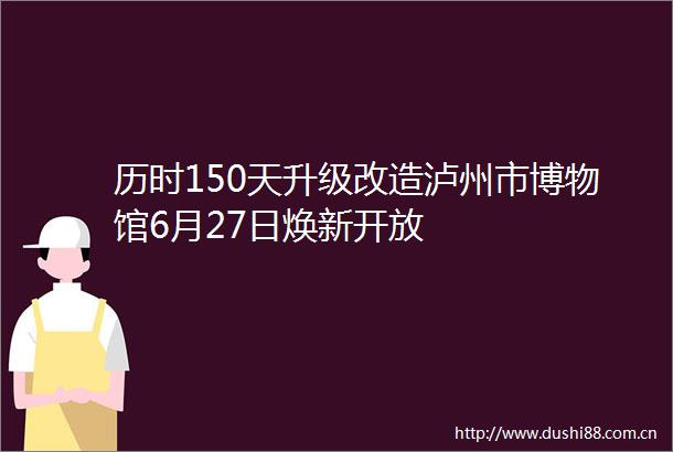 历时150天升级改造泸州市博物馆6月27日焕新开放