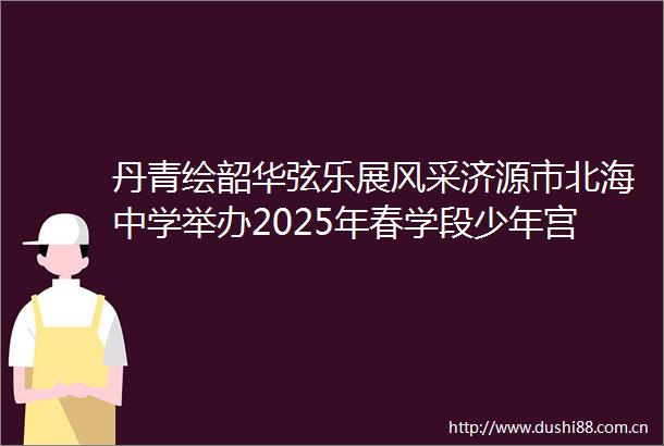 丹青绘韶华弦乐展风采济源市北海中学举办2025年春学段少年宫成果暨秀青春优秀节目展演活动