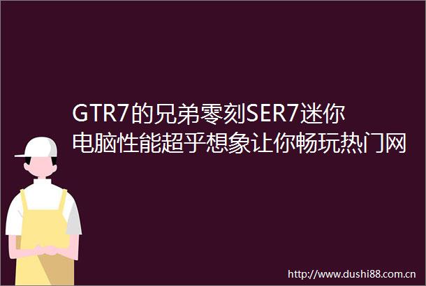 GTR7的兄弟零刻SER7迷你电脑性能超乎想象让你畅玩热门网游
