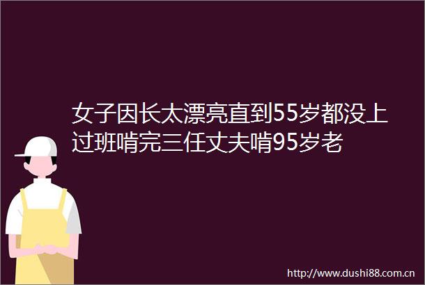 女子因长太漂亮直到55岁都没上过班啃完三任丈夫啃95岁老