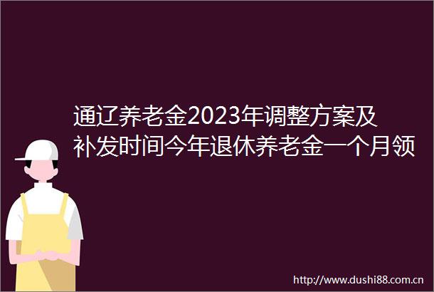 通辽养老金2023年调整方案及补发时间今年退休养老金一个月领多少钱