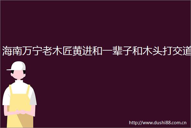 海南万宁老木匠黄进和一辈子和木头打交道