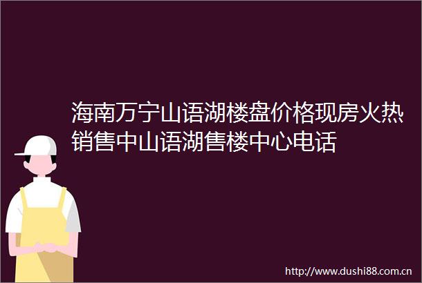 海南万宁山语湖楼盘价格现房火热销售中山语湖售楼中心电话