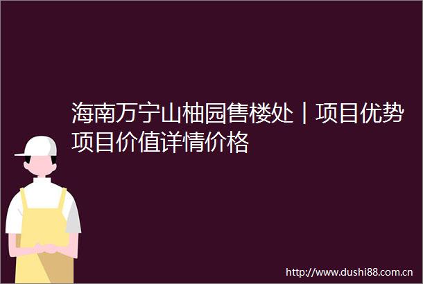 海南万宁山柚园售楼处︱项目优势项目价值详情价格