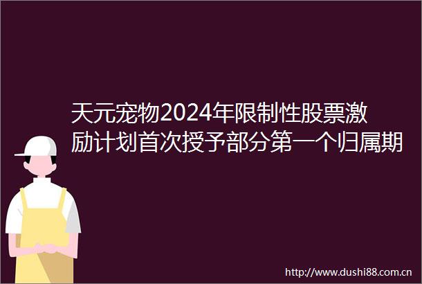 天元宠物2024年限制性股票激励计划首次授予部分第一个归属期归属结果暨股份上市公告内容摘要