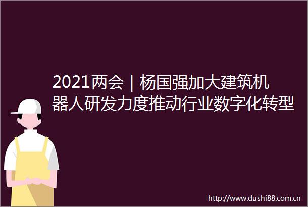 2021两会｜杨国强加大建筑机器人研发力度推动行业数字化转型