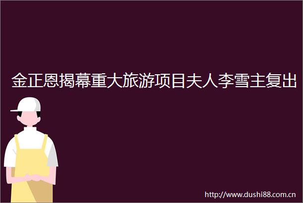 金正恩揭幕重大旅游项目夫人李雪主复出