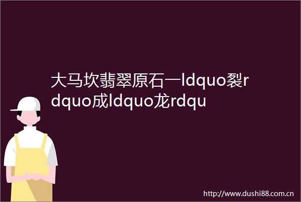 大马坎翡翠原石一ldquo裂rdquo成ldquo龙rdquo祝大家端午安康