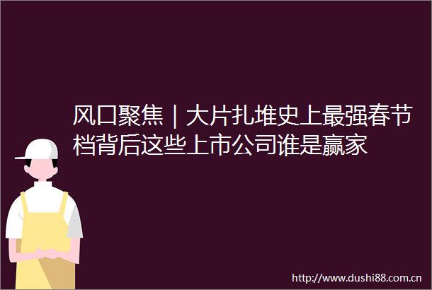 风口聚焦｜大片扎堆史上最强春节档背后这些上市公司谁是赢家