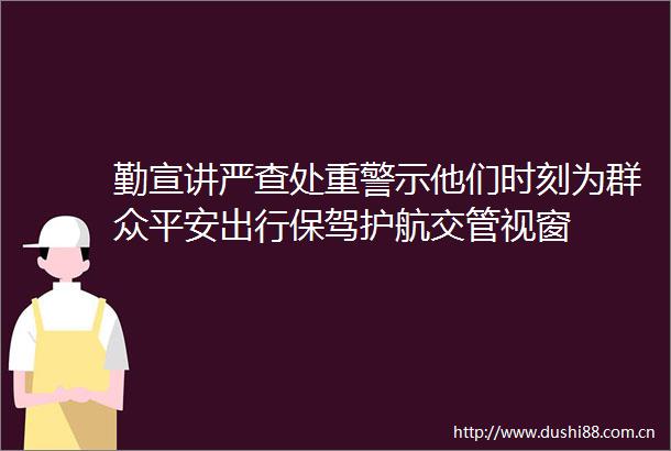 勤宣讲严查处重警示他们时刻为群众平安出行保驾护航交管视窗