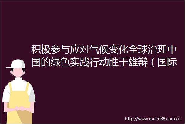 积极参与应对气候变化全球治理的绿色实践行动胜于雄辩（国际论道）