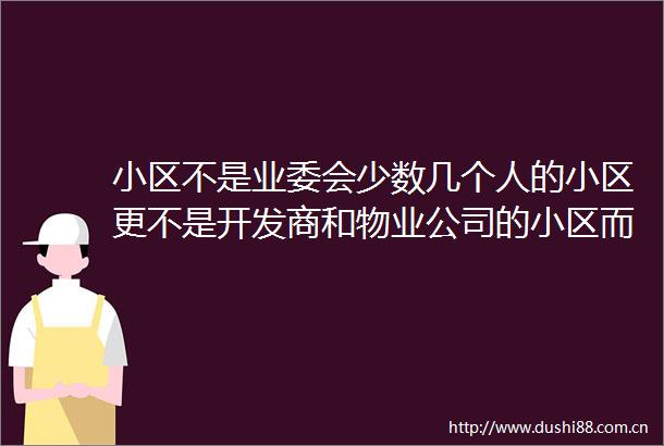 小区不是业委会少数几个人的小区更不是开发商和物业公司的小区而是全体业主的小区
