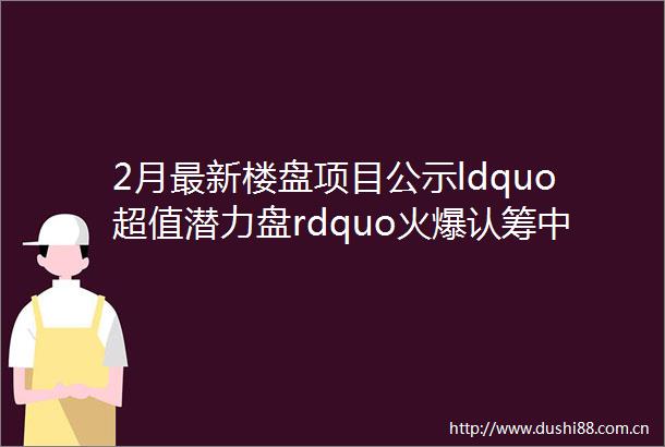 2月最新楼盘项目公示ldquo超值潜力盘rdquo火爆认筹中