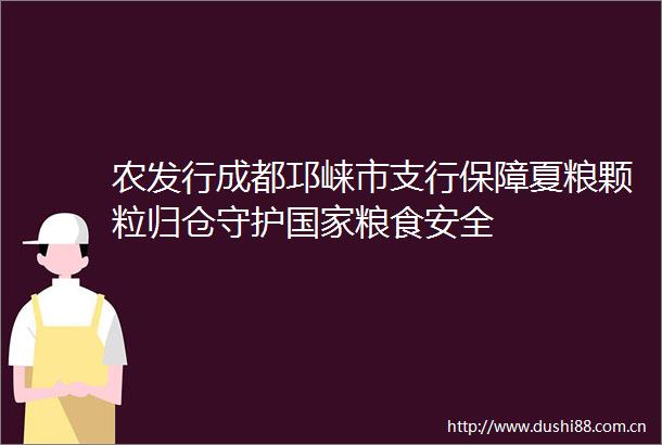 农发行成都邛崃市支行保障夏粮颗粒归仓守护粮食安全