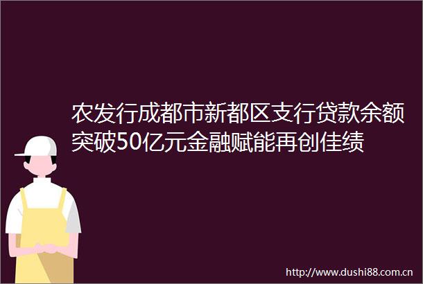 农发行成都市新都区支行余额突破50亿元金融赋能再创佳绩