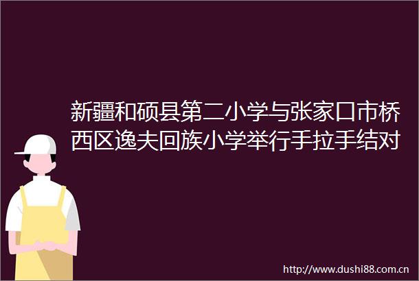 新疆和硕县第二小学与张家口市桥西区逸夫回族小学举行手拉手结对合作签约仪式