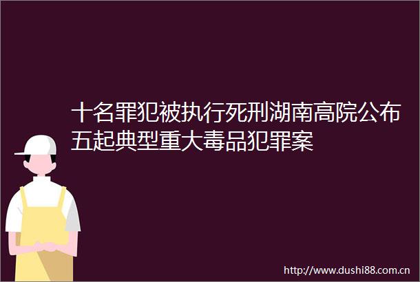 十名罪犯被执行死刑湖南高院公布五起典型重大毒品案