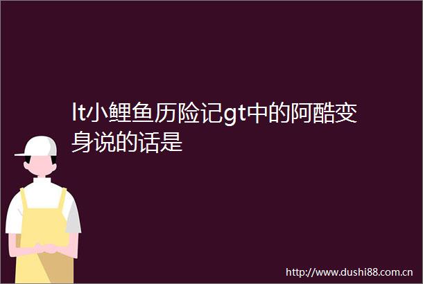 lt小鲤鱼历险记gt中的阿酷变身说的话是