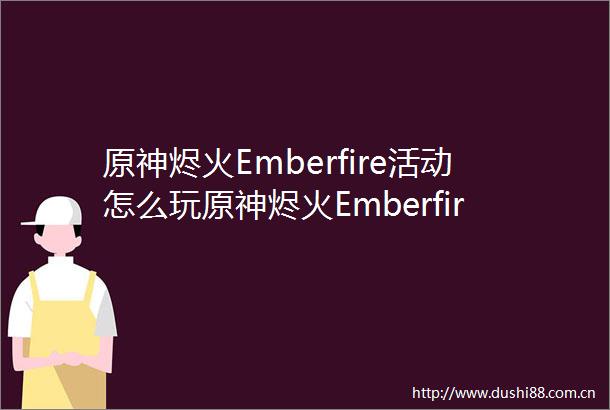 原神烬火Emberfire活动怎么玩原神烬火Emberfire活动玩法介绍