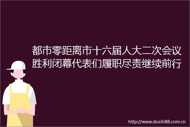 都市零距离市十六届人大二次会议胜利闭幕代表们履职尽责继续前行
