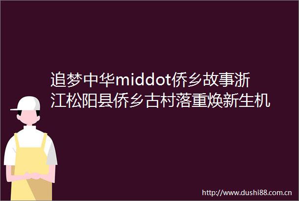 追梦中华middot侨乡故事浙江松阳县侨乡古村落重焕新生机