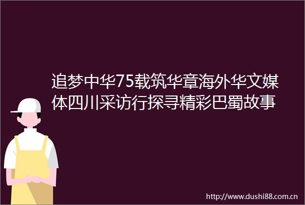 追梦中华75载筑华章海外华文媒体四川采访行探寻精彩巴蜀故事
