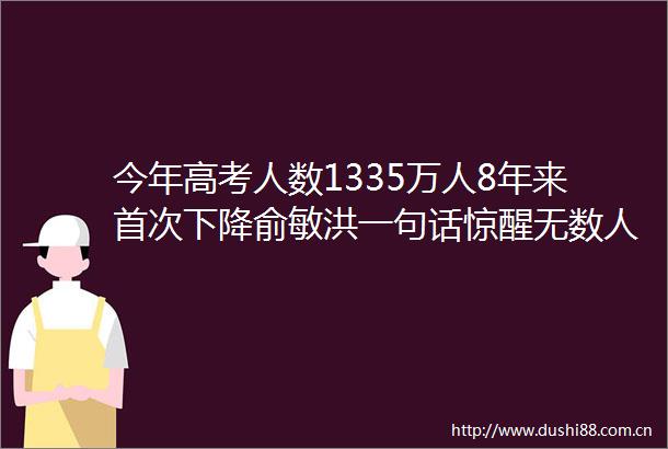 今年高考人数1335万人8年来首次下降俞敏洪一句话惊醒无数人最可怕的是你以为学历是废纸