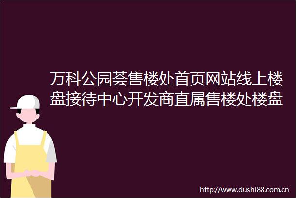 万科公园荟售楼处首页网站线上楼盘接待中心开发商直属售楼处楼盘详情