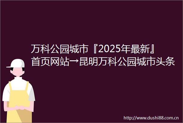 万科公园城市『2025年最新』首页网站→昆明万科公园城市头条首页‖2025最新楼盘详情点评首页网站售楼部地址电话