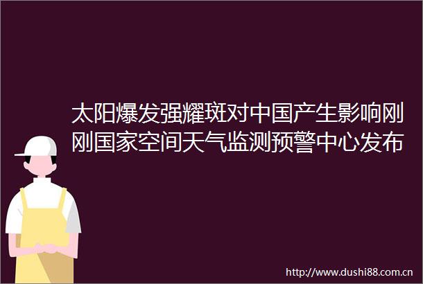 太阳爆发强耀斑对产生影响刚刚空间天气监测预警中心发布耀斑黄色预警