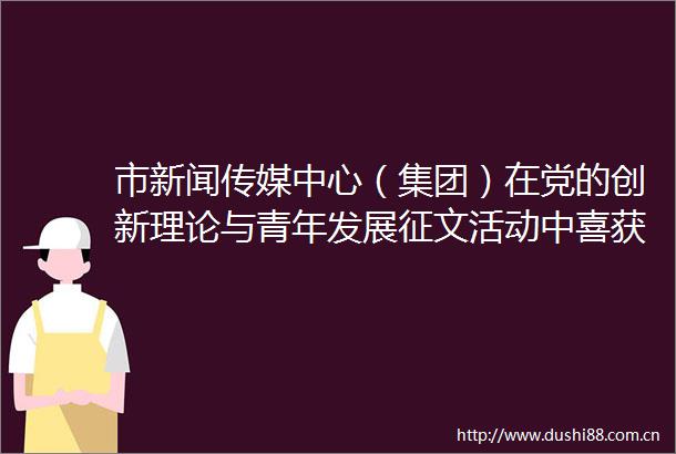 市新闻传媒中心（集团）在党的创新理论与青年发展征文活动中喜获佳绩