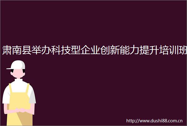肃南县举办科技型企业创新能力提升培训班
