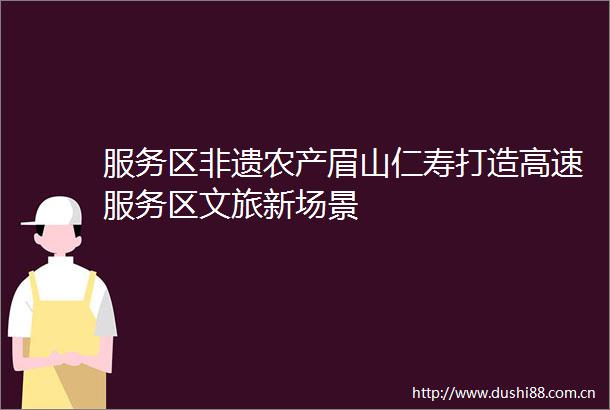 服务区非遗农产眉山仁寿打造高速服务区文旅新场景