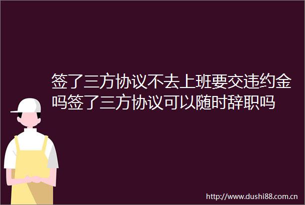 签了三方协议不去上班要交违约金吗签了三方协议可以随时辞职吗