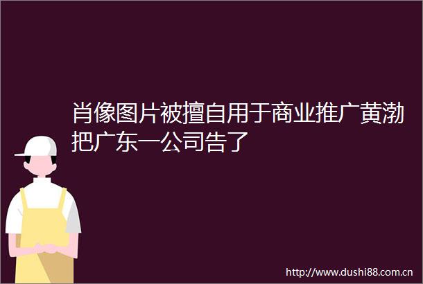 肖像图片被擅自用于商业推广黄渤把广东一公司告了