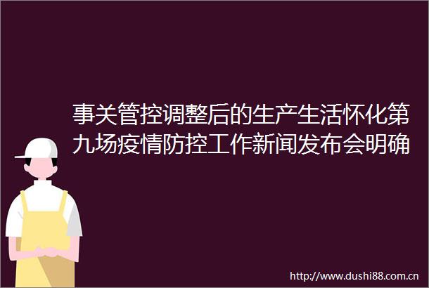 事关管控调整后的生产生活怀化第九场疫情防控工作新闻发布会明确了以下内容