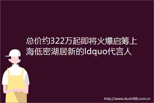 总价约322万起即将火爆启筹上海低密湖居新的ldquo代言人rdquo125容积率墅境生活由Ta开启